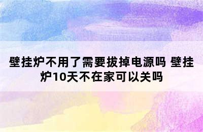 壁挂炉不用了需要拔掉电源吗 壁挂炉10天不在家可以关吗